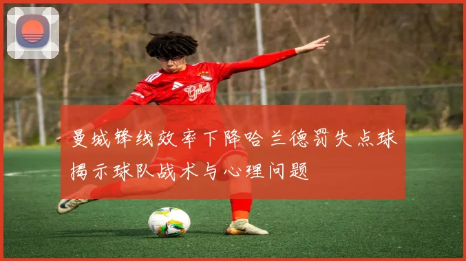 曼城锋线效率下降哈兰德罚失点球揭示球队战术与心理问题
