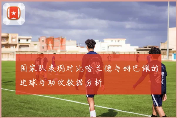 国家队表现对比哈兰德与姆巴佩的进球与助攻数据分析