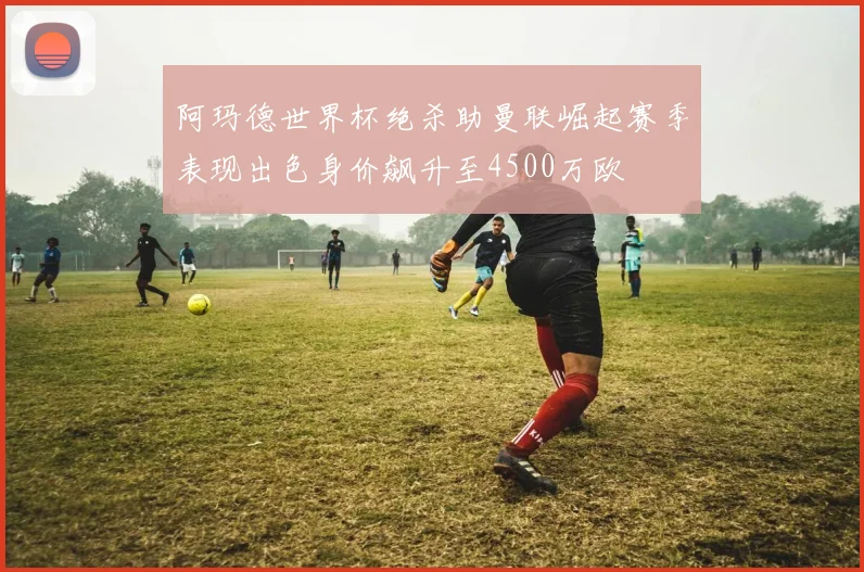 阿玛德世界杯绝杀助曼联崛起赛季表现出色身价飙升至4500万欧