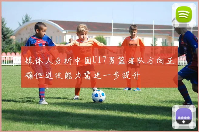 媒体人分析中国U17男篮建队方向正确但进攻能力需进一步提升