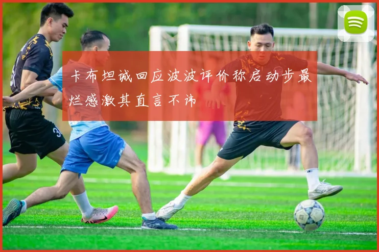 卡布坦诚回应波波评价称启动步最烂感激其直言不讳