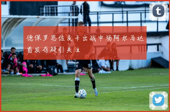 德保罗恩佐麦卡出战中场阿尔马达首发存疑引关注