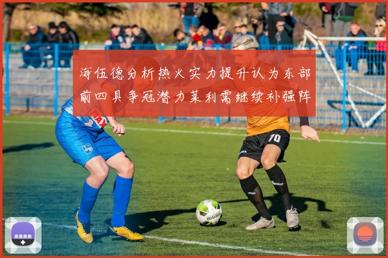 海伍德分析热火实力提升认为东部前四具争冠潜力莱利需继续补强阵容