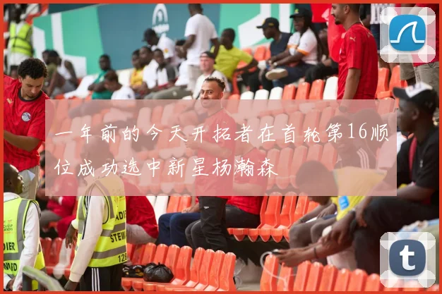 一年前的今天开拓者在首轮第16顺位成功选中新星杨瀚森
