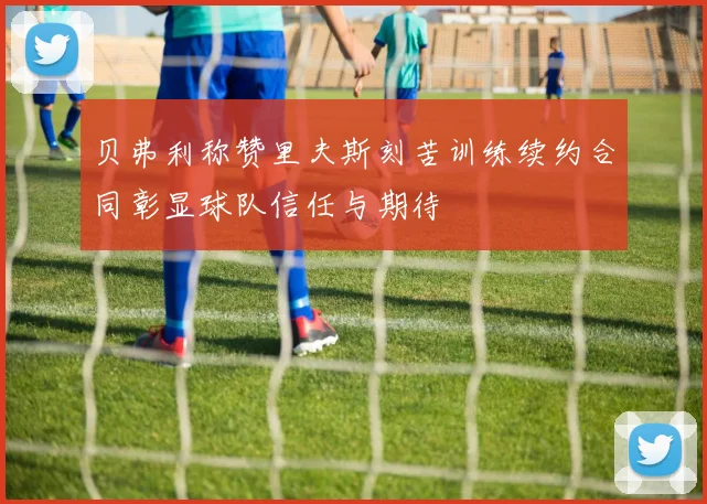 贝弗利称赞里夫斯刻苦训练续约合同彰显球队信任与期待