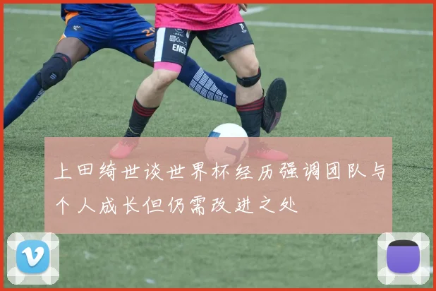 上田绮世谈世界杯经历强调团队与个人成长但仍需改进之处