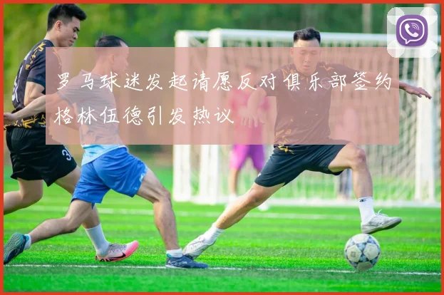罗马球迷发起请愿反对俱乐部签约格林伍德引发热议