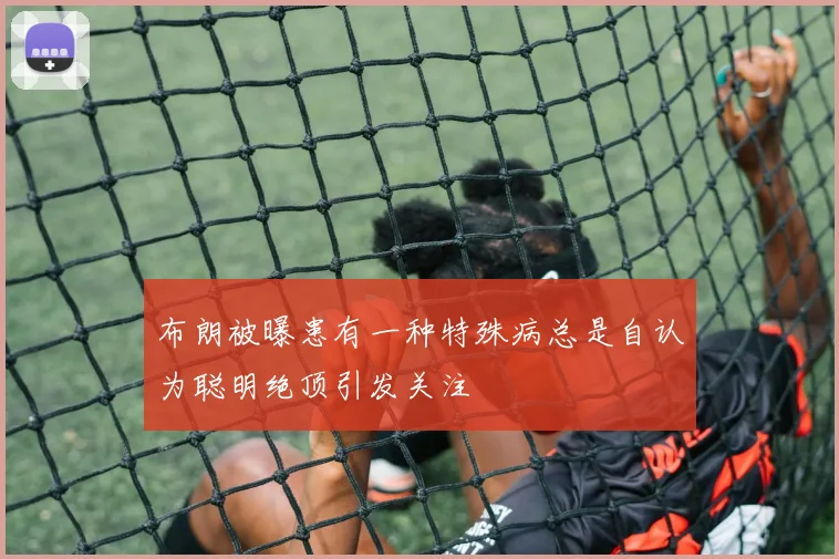 布朗被曝患有一种特殊病总是自认为聪明绝顶引发关注
