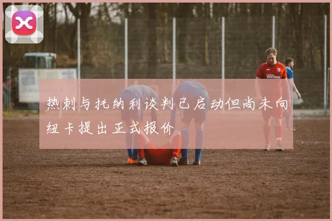 热刺与托纳利谈判已启动但尚未向纽卡提出正式报价