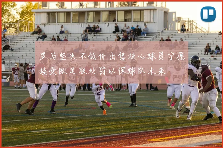 罗马坚决不低价出售核心球员宁愿接受欧足联处罚以保球队未来