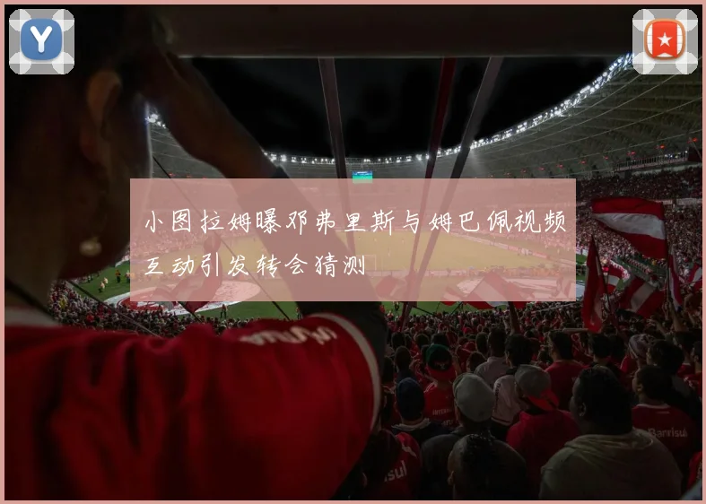 小图拉姆曝邓弗里斯与姆巴佩视频互动引发转会猜测