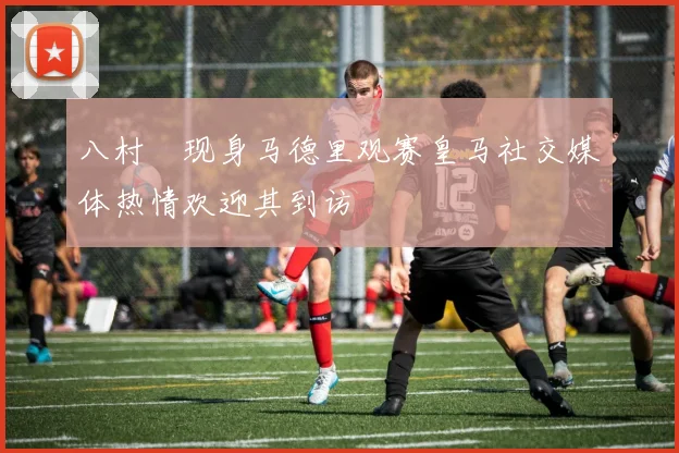 八村塁现身马德里观赛皇马社交媒体热情欢迎其到访