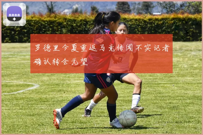 罗德里今夏重返马竞传闻不实记者确认转会无望