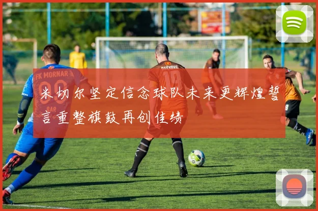 米切尔坚定信念球队未来更辉煌誓言重整旗鼓再创佳绩