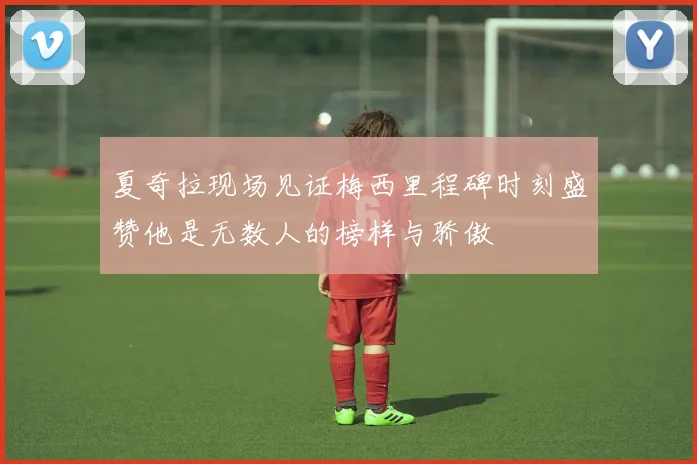 夏奇拉现场见证梅西里程碑时刻盛赞他是无数人的榜样与骄傲