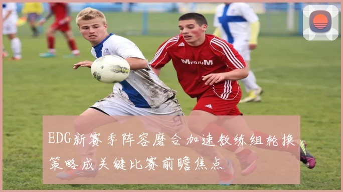 EDG新赛季阵容磨合加速教练组轮换策略成关键比赛前瞻焦点