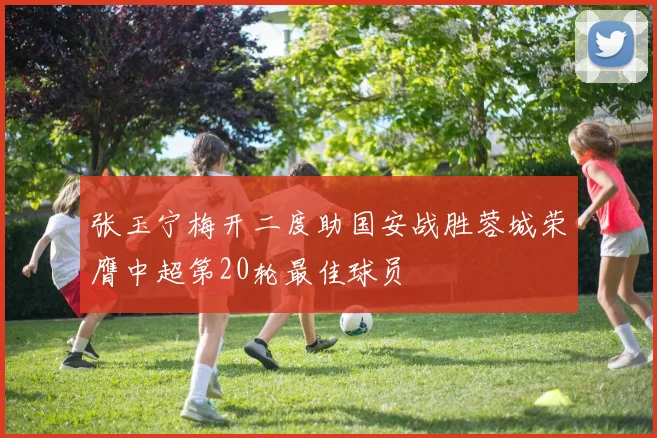 张玉宁梅开二度助国安战胜蓉城荣膺中超第20轮最佳球员