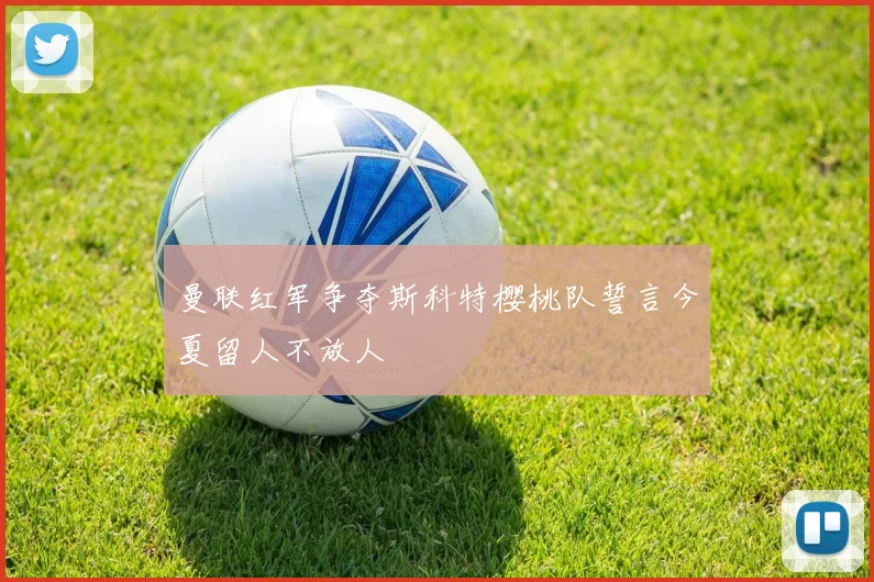 曼联红军争夺斯科特樱桃队誓言今夏留人不放人
