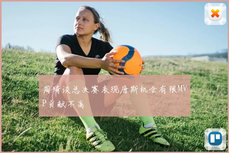 周琦谈总决赛表现唐斯机会有限MVP贡献不高